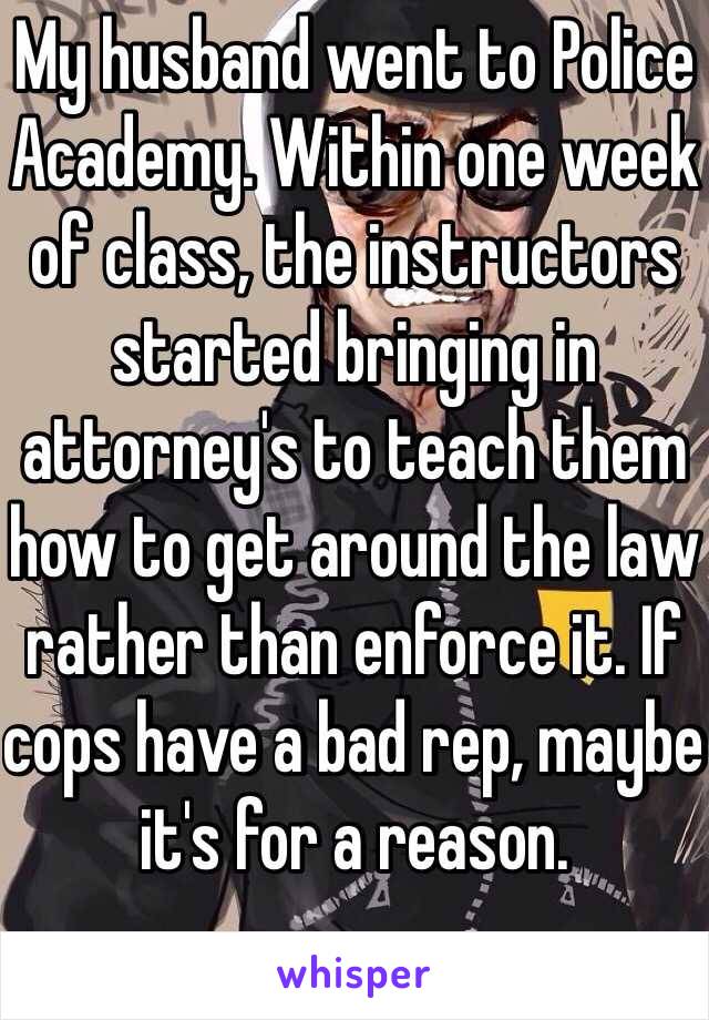 My husband went to Police Academy. Within one week of class, the instructors started bringing in attorney's to teach them how to get around the law rather than enforce it. If cops have a bad rep, maybe it's for a reason.