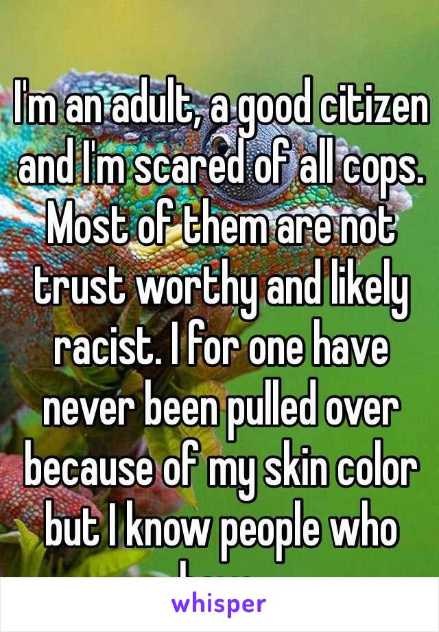 I'm an adult, a good citizen  
and I'm scared of all cops. Most of them are not trust worthy and likely racist. I for one have never been pulled over because of my skin color but I know people who have.