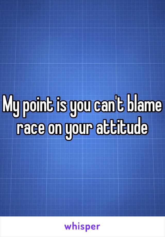 My point is you can't blame race on your attitude