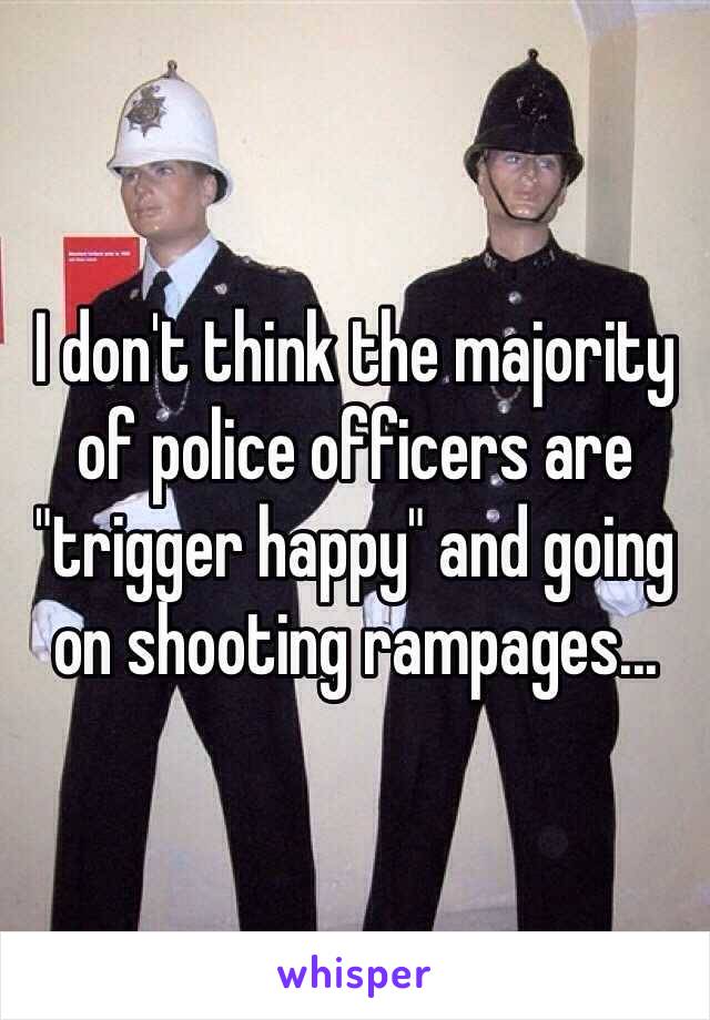 I don't think the majority of police officers are "trigger happy" and going on shooting rampages...