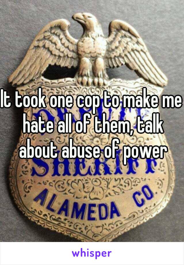 It took one cop to make me hate all of them, talk about abuse of power