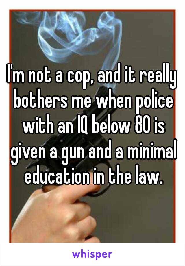 I'm not a cop, and it really bothers me when police with an IQ below 80 is given a gun and a minimal education in the law.