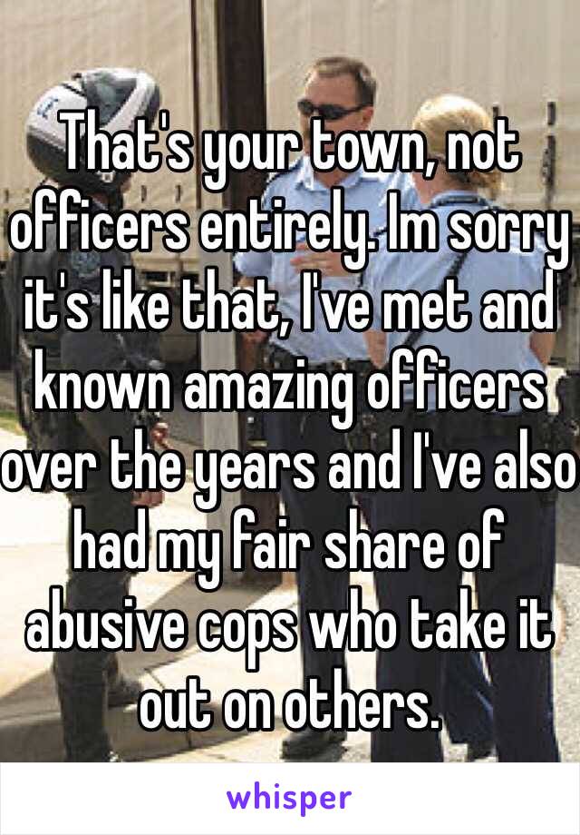 That's your town, not officers entirely. Im sorry it's like that, I've met and known amazing officers over the years and I've also had my fair share of abusive cops who take it out on others. 