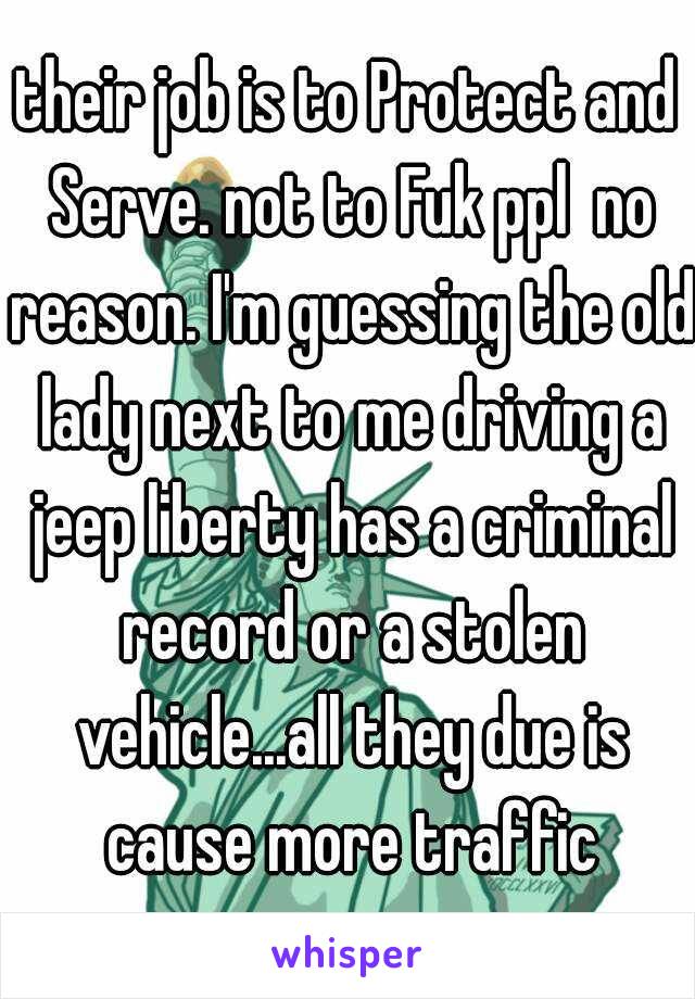 their job is to Protect and Serve. not to Fuk ppl  no reason. I'm guessing the old lady next to me driving a jeep liberty has a criminal record or a stolen vehicle...all they due is cause more traffic