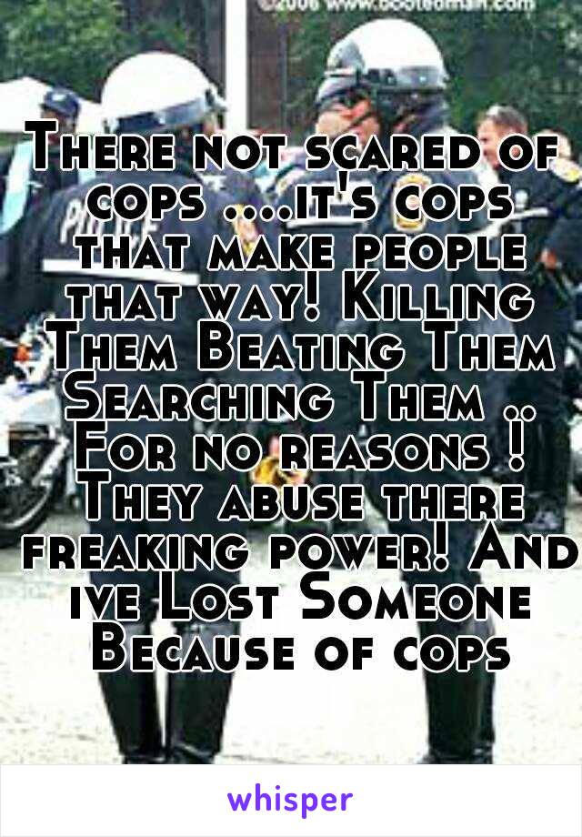 There not scared of cops ....it's cops that make people that way! Killing Them Beating Them Searching Them .. For no reasons ! They abuse there freaking power! And ive Lost Someone Because of cops