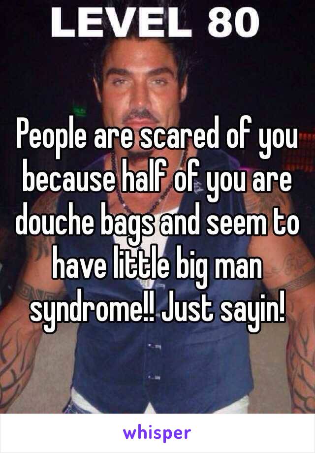 People are scared of you because half of you are douche bags and seem to have little big man syndrome!! Just sayin!