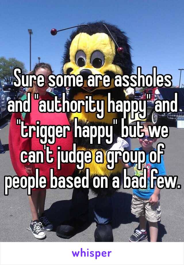 Sure some are assholes and "authority happy" and "trigger happy" but we can't judge a group of people based on a bad few. 