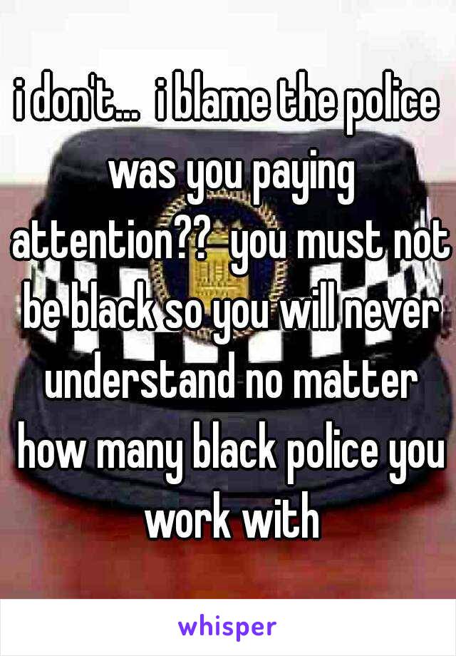 i don't...  i blame the police was you paying attention??  you must not be black so you will never understand no matter how many black police you work with