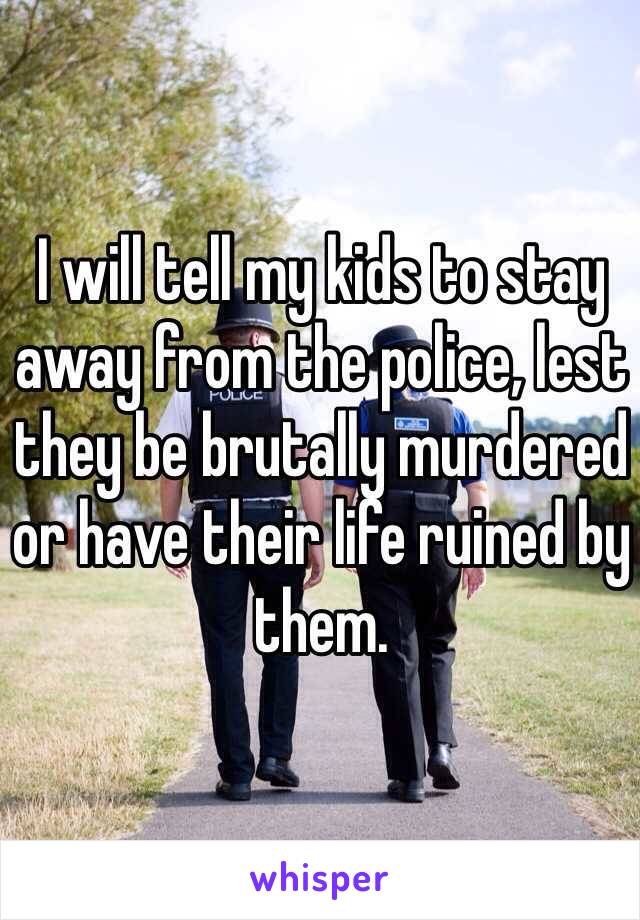 I will tell my kids to stay away from the police, lest they be brutally murdered or have their life ruined by them.