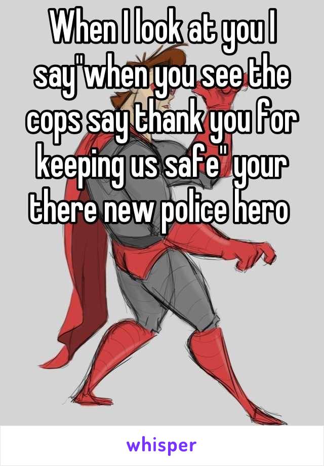 When I look at you I say"when you see the cops say thank you for keeping us safe" your there new police hero 