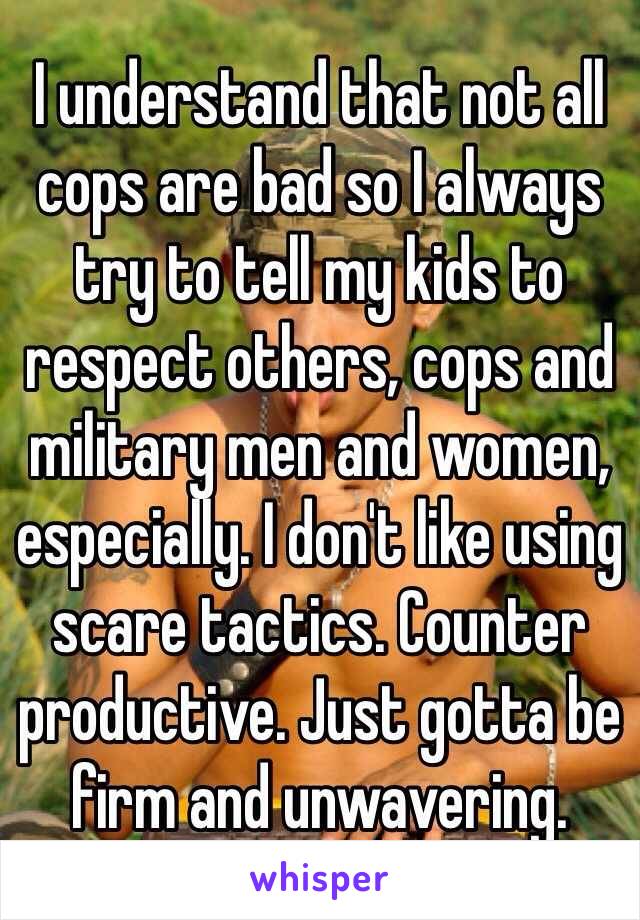 I understand that not all cops are bad so I always try to tell my kids to respect others, cops and military men and women, especially. I don't like using scare tactics. Counter productive. Just gotta be firm and unwavering.