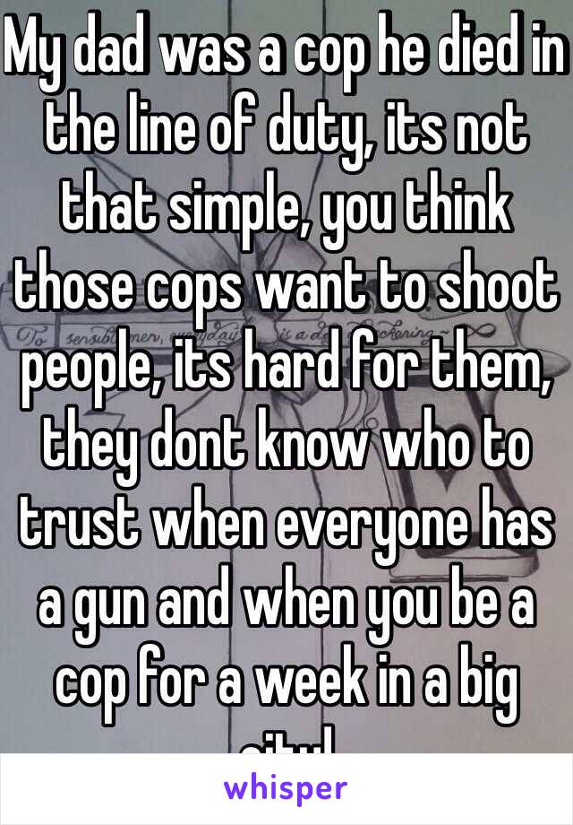 My dad was a cop he died in the line of duty, its not that simple, you think those cops want to shoot people, its hard for them, they dont know who to trust when everyone has a gun and when you be a cop for a week in a big city!