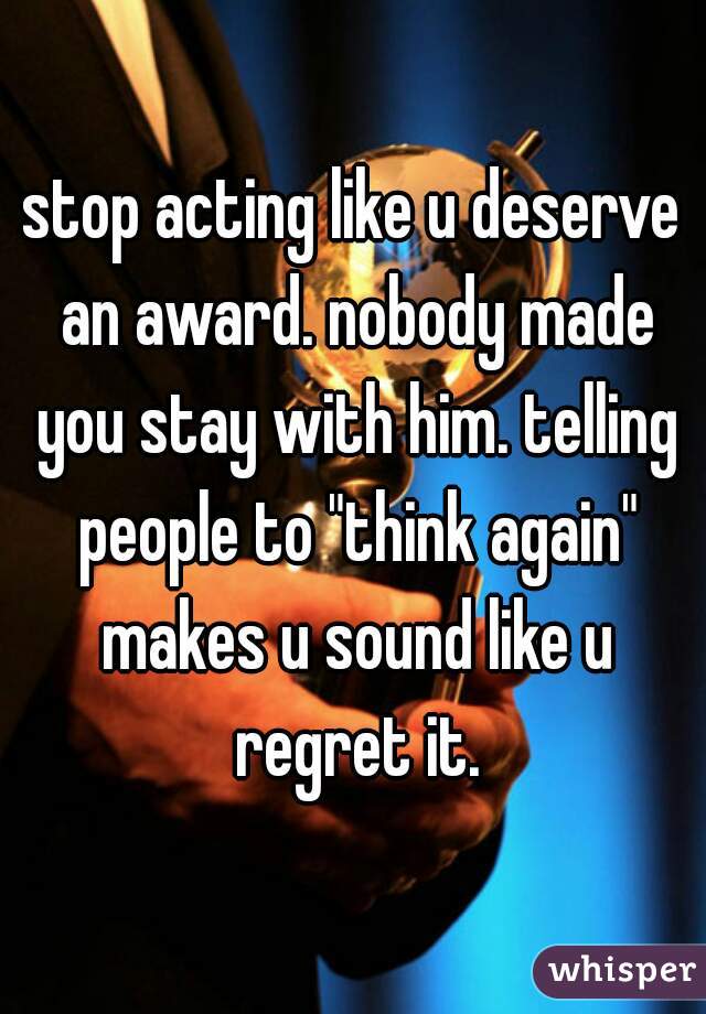 stop acting like u deserve an award. nobody made you stay with him. telling people to "think again" makes u sound like u regret it.