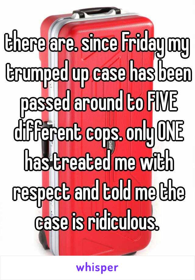 there are. since Friday my trumped up case has been passed around to FIVE different cops. only ONE has treated me with respect and told me the case is ridiculous. 