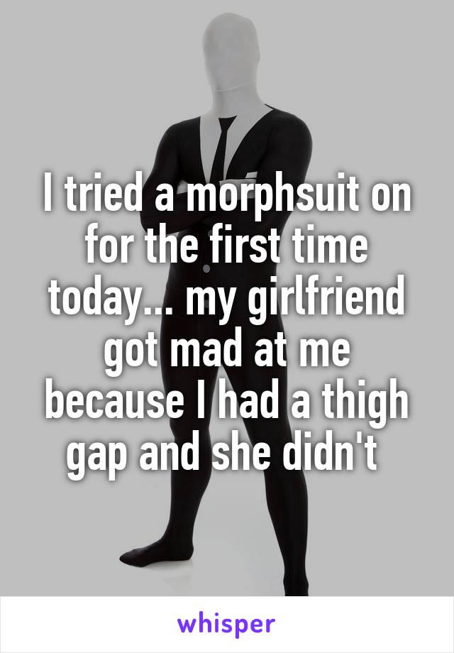 I tried a morphsuit on for the first time today... my girlfriend got mad at me because I had a thigh gap and she didn't 