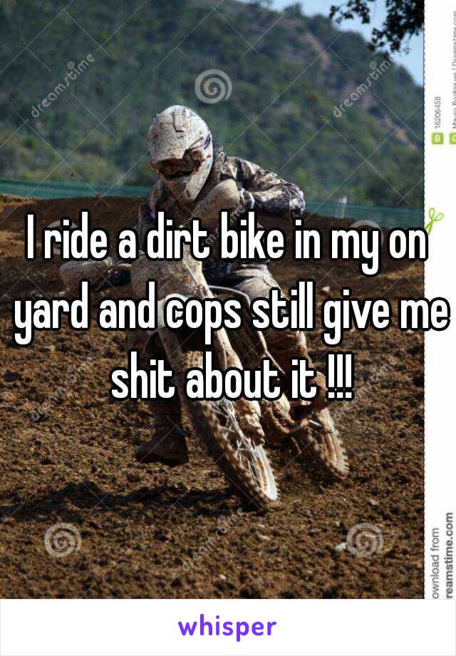 I ride a dirt bike in my on yard and cops still give me shit about it !!!
