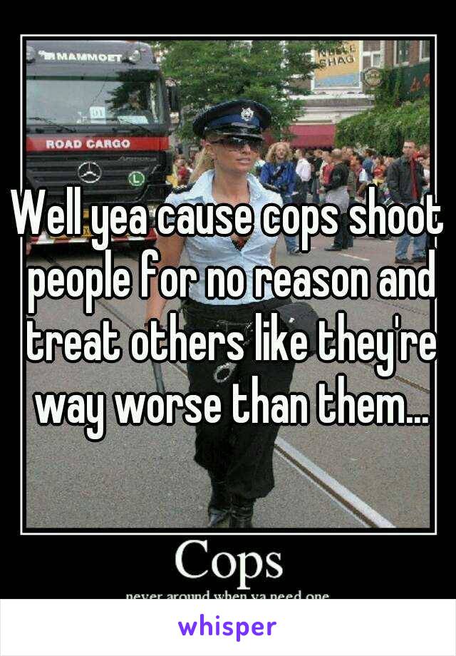 Well yea cause cops shoot people for no reason and treat others like they're way worse than them...