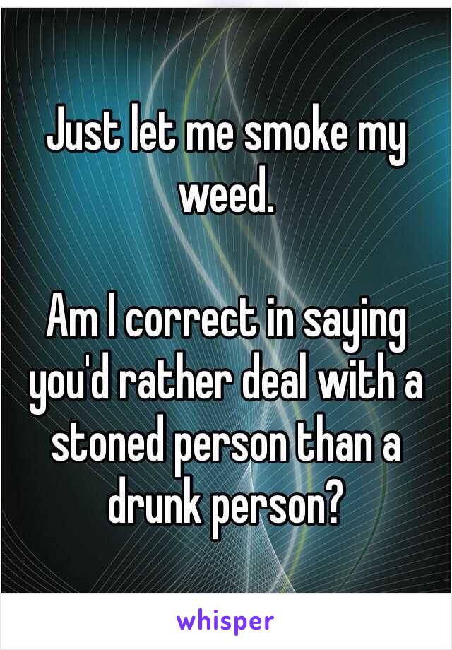 Just let me smoke my weed. 

Am I correct in saying you'd rather deal with a stoned person than a drunk person?