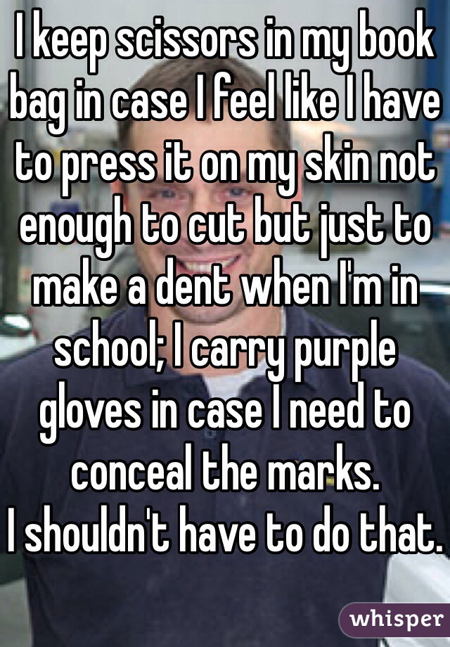 I keep scissors in my book bag in case I feel like I have to press it on my skin not enough to cut but just to make a dent when I'm in school; I carry purple gloves in case I need to      conceal the marks. 
I shouldn't have to do that. 