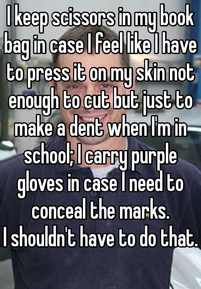 I keep scissors in my book bag in case I feel like I have to press it on my skin not enough to cut but just to make a dent when I'm in school; I carry purple gloves in case I need to      conceal the marks. 
I shouldn't have to do that. 