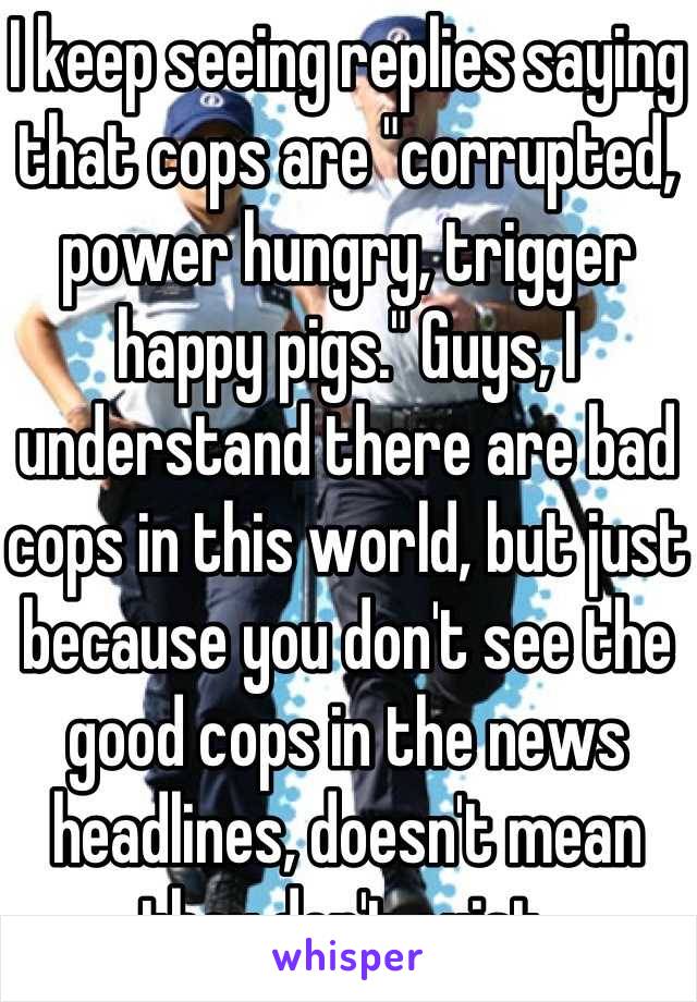 I keep seeing replies saying that cops are "corrupted, power hungry, trigger happy pigs." Guys, I understand there are bad cops in this world, but just because you don't see the good cops in the news headlines, doesn't mean they don't exist.