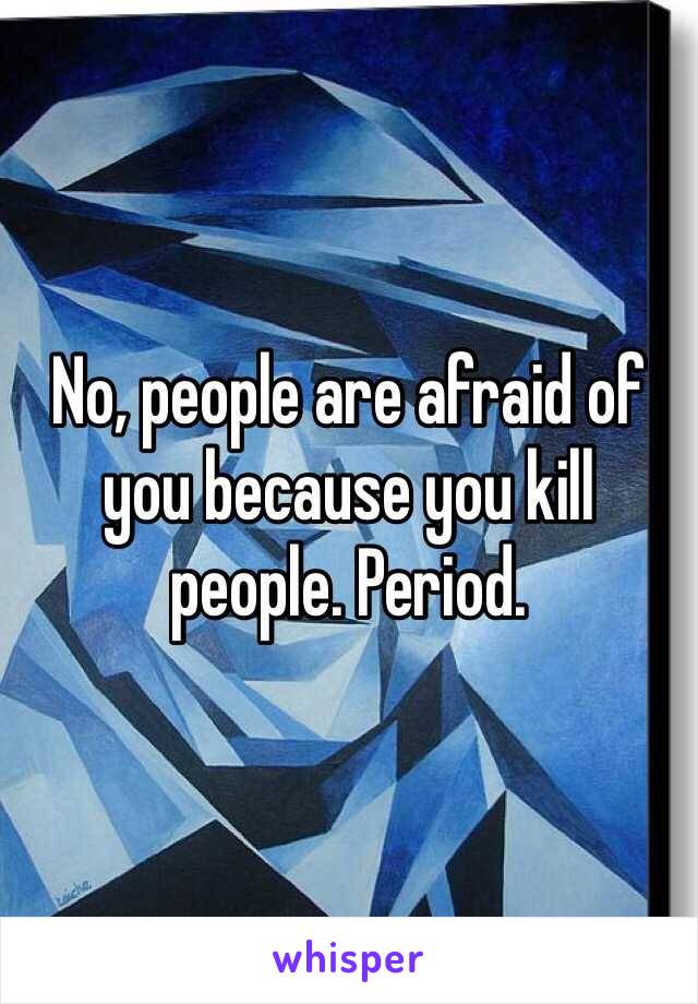 No, people are afraid of you because you kill people. Period. 