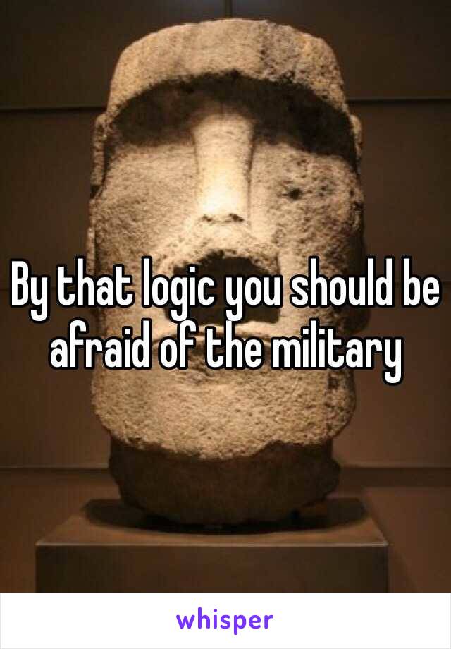 By that logic you should be afraid of the military