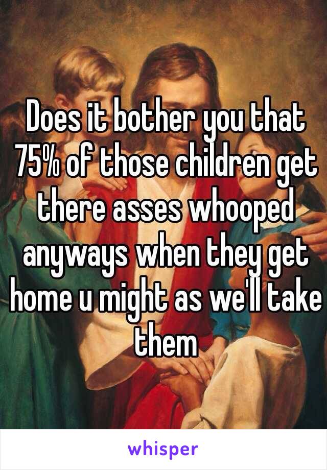 Does it bother you that 75% of those children get there asses whooped anyways when they get home u might as we'll take them 