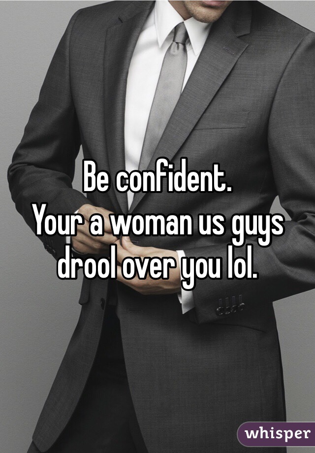 Be confident. 
Your a woman us guys drool over you lol. 