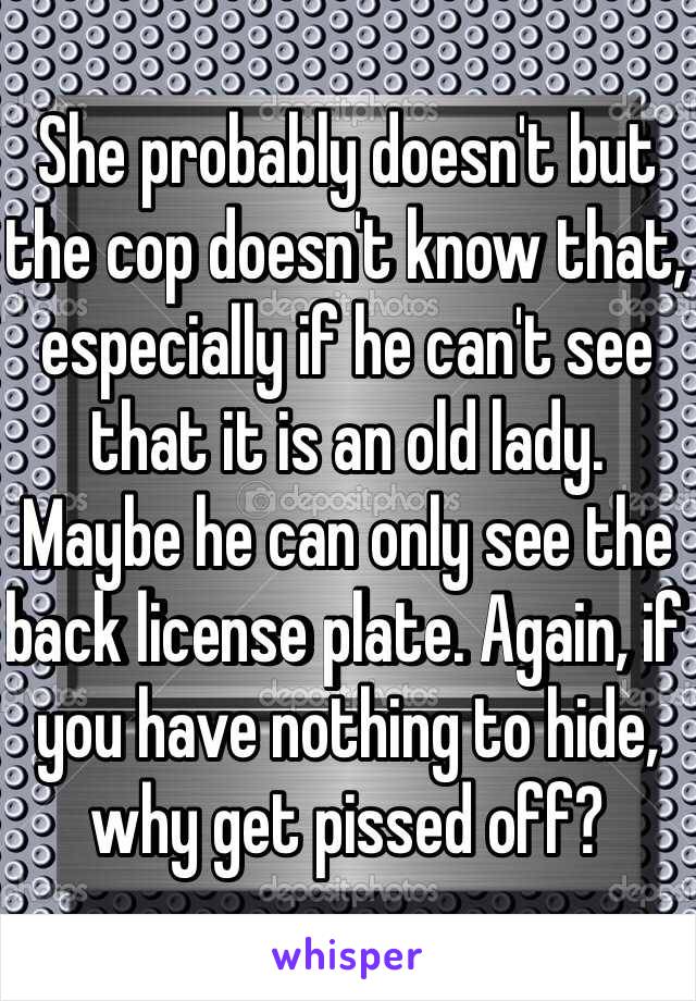 She probably doesn't but the cop doesn't know that, especially if he can't see that it is an old lady. Maybe he can only see the back license plate. Again, if you have nothing to hide, why get pissed off?