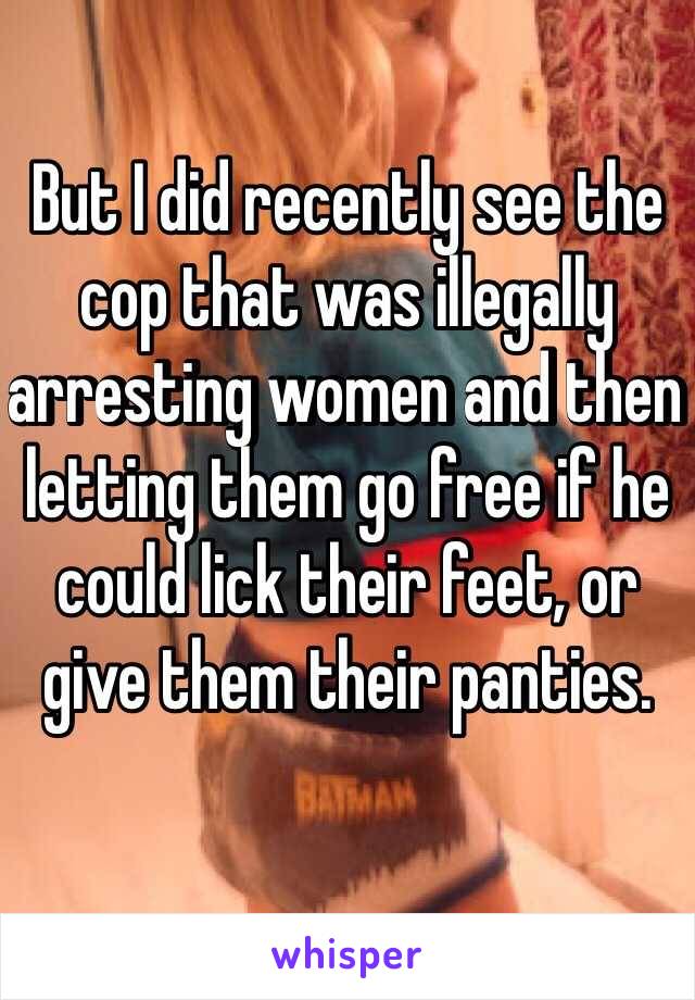 But I did recently see the cop that was illegally arresting women and then letting them go free if he could lick their feet, or give them their panties.