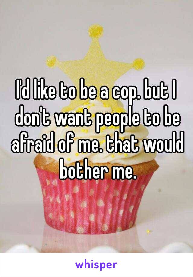 I'd like to be a cop. but I don't want people to be afraid of me. that would bother me.