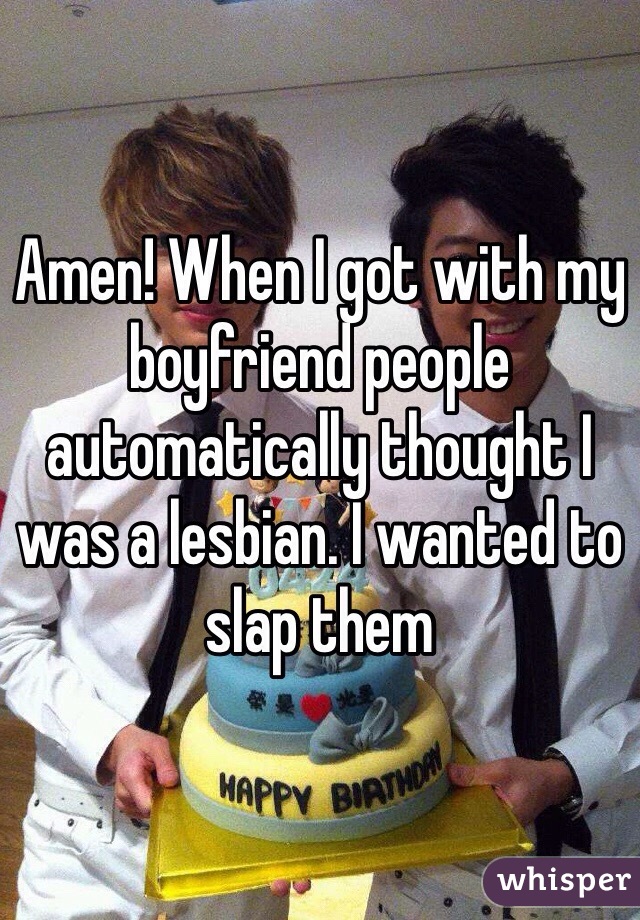 Amen! When I got with my boyfriend people automatically thought I was a lesbian. I wanted to slap them 