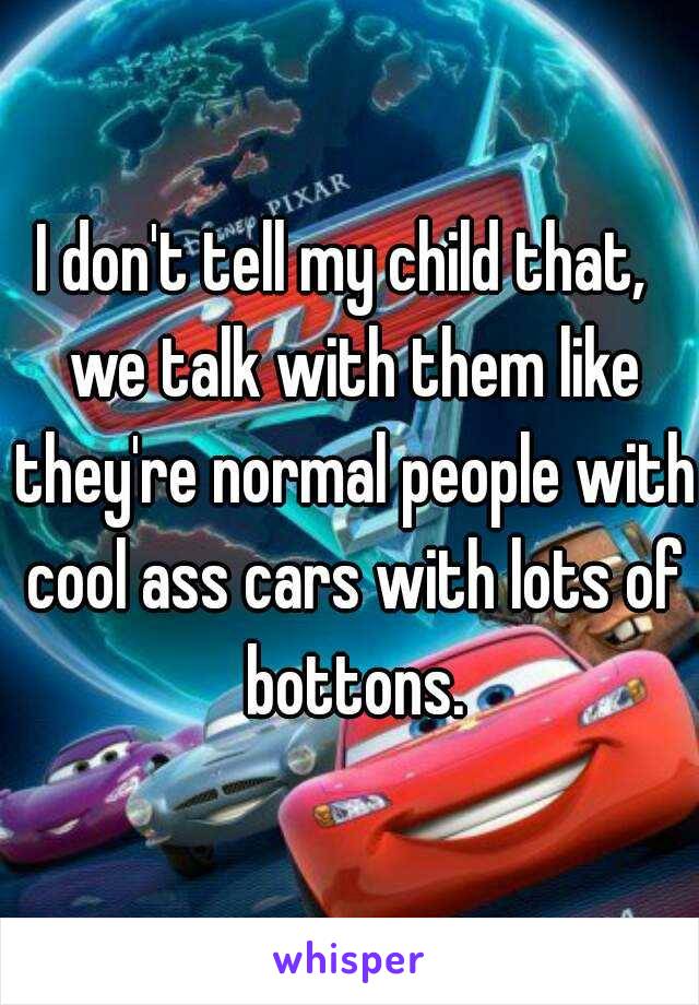 I don't tell my child that,  we talk with them like they're normal people with cool ass cars with lots of bottons.