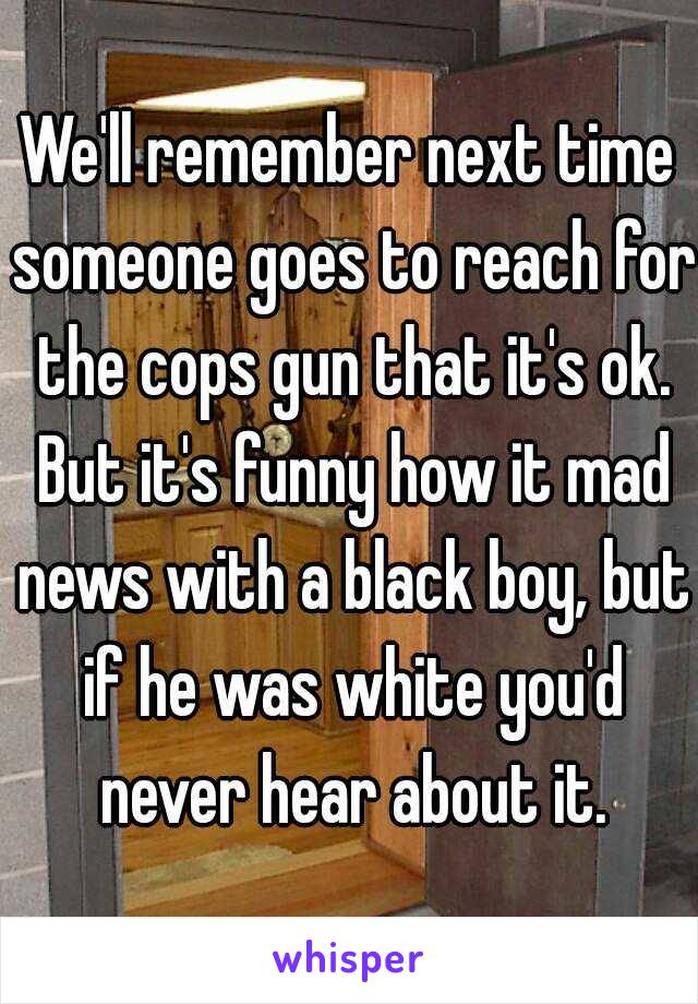 We'll remember next time someone goes to reach for the cops gun that it's ok. But it's funny how it mad news with a black boy, but if he was white you'd never hear about it.