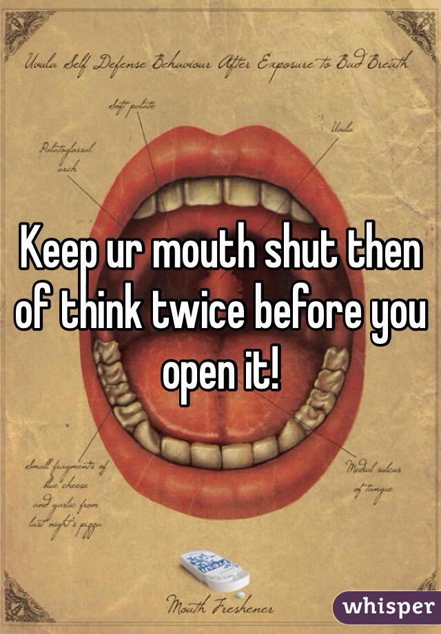 Keep ur mouth shut then of think twice before you open it!