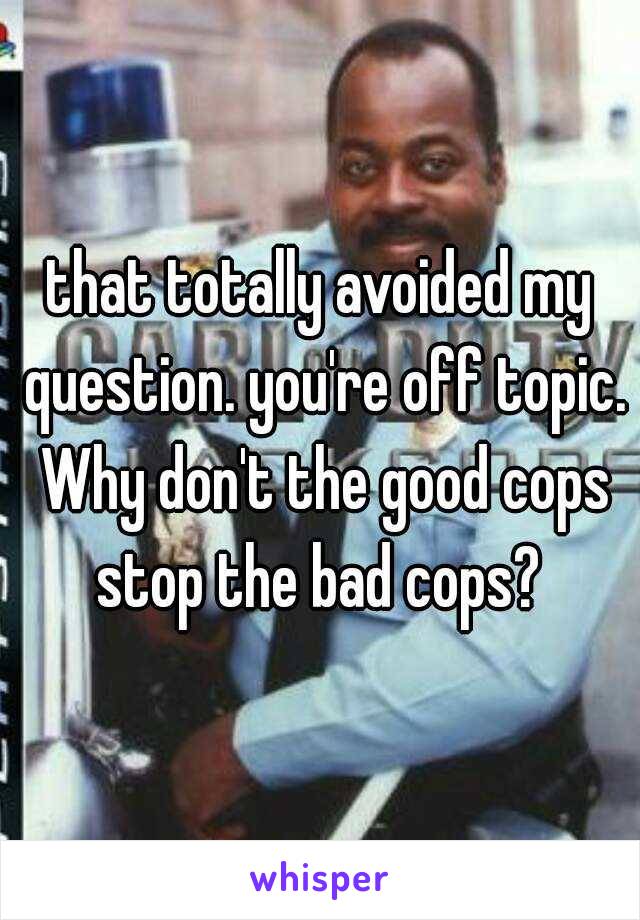 that totally avoided my question. you're off topic. Why don't the good cops stop the bad cops? 