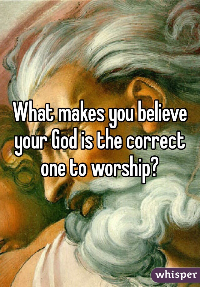 What makes you believe your God is the correct one to worship?