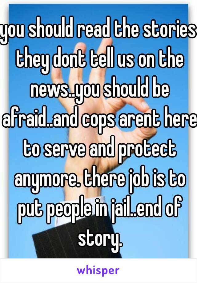 you should read the stories they dont tell us on the news..you should be afraid..and cops arent here to serve and protect anymore. there job is to put people in jail..end of story.