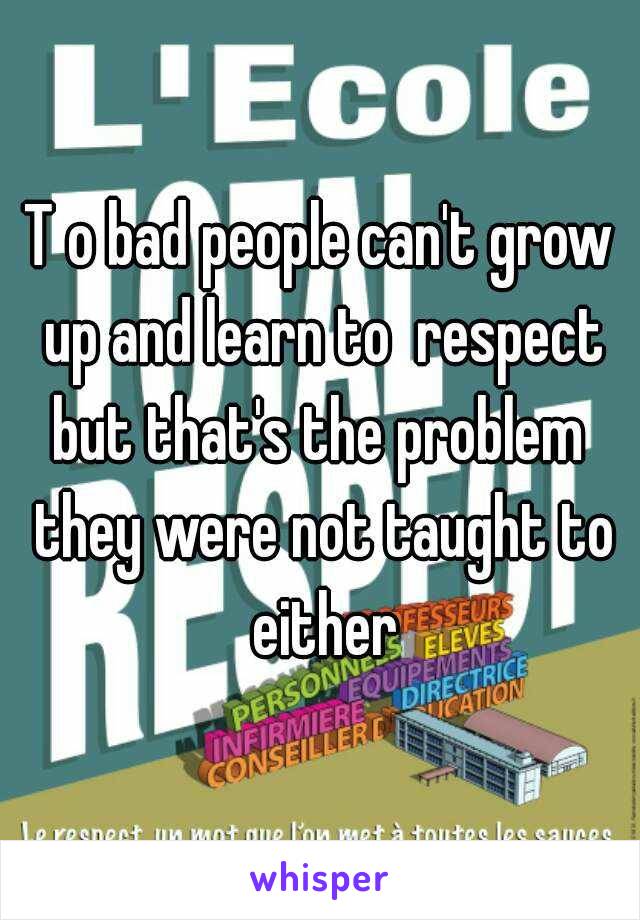 T o bad people can't grow up and learn to  respect but that's the problem  they were not taught to either