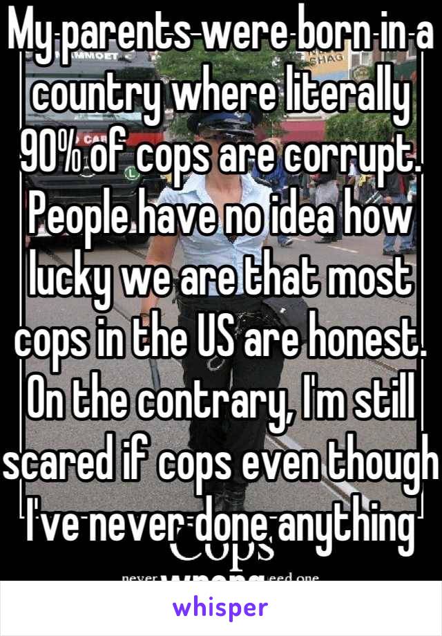 My parents were born in a country where literally 90% of cops are corrupt. People have no idea how lucky we are that most cops in the US are honest. On the contrary, I'm still scared if cops even though I've never done anything wrong. 