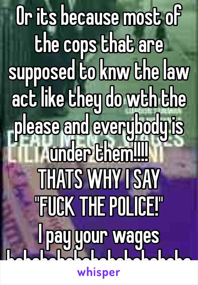 Or its because most of the cops that are supposed to knw the law act like they do wth the please and everybody is under them!!!!
THATS WHY I SAY 
"FUCK THE POLICE!"
I pay your wages hahahahahahahahahahaha