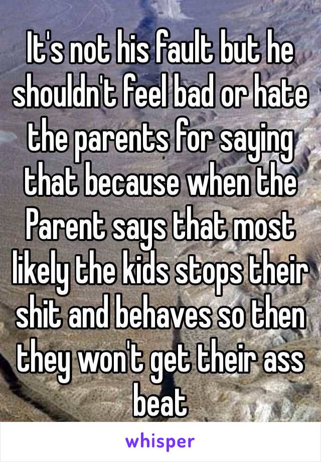 It's not his fault but he shouldn't feel bad or hate the parents for saying that because when the Parent says that most likely the kids stops their shit and behaves so then they won't get their ass beat