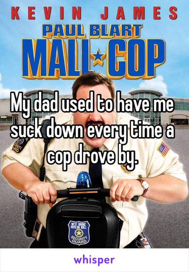 My dad used to have me suck down every time a cop drove by. 