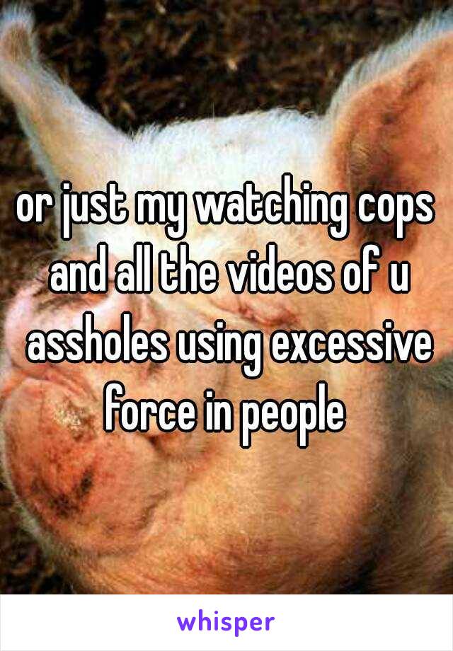 or just my watching cops and all the videos of u assholes using excessive force in people 