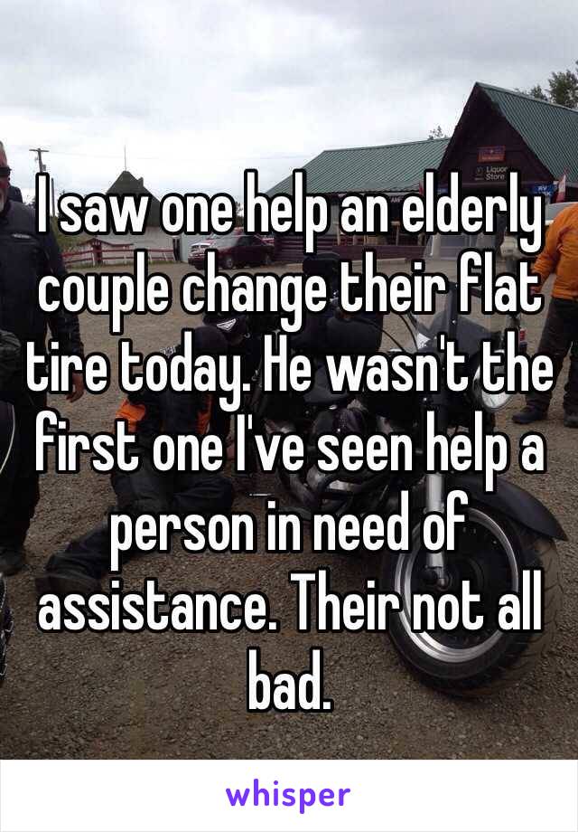 I saw one help an elderly couple change their flat tire today. He wasn't the first one I've seen help a person in need of assistance. Their not all bad.