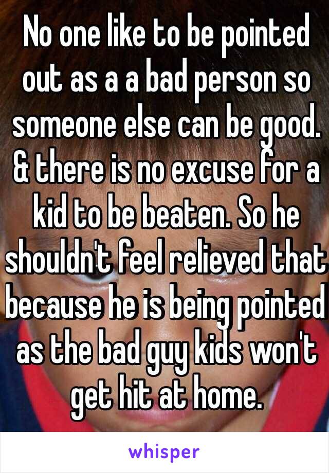 No one like to be pointed out as a a bad person so someone else can be good. & there is no excuse for a kid to be beaten. So he shouldn't feel relieved that because he is being pointed as the bad guy kids won't get hit at home.