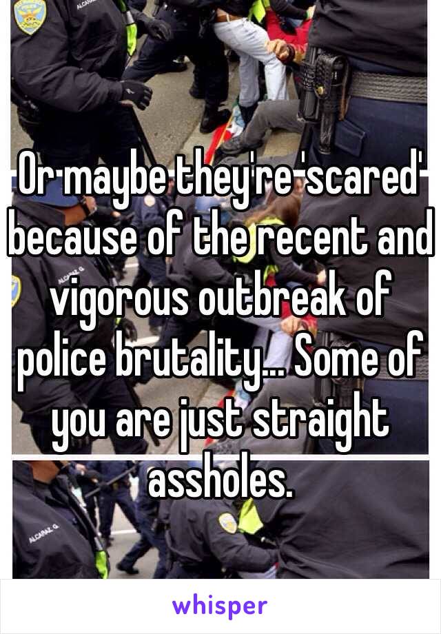 Or maybe they're 'scared' because of the recent and vigorous outbreak of police brutality... Some of you are just straight assholes. 