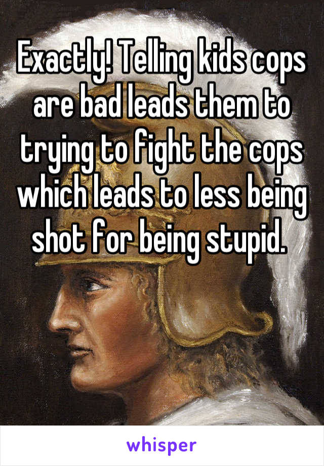 Exactly! Telling kids cops are bad leads them to trying to fight the cops which leads to less being shot for being stupid. 