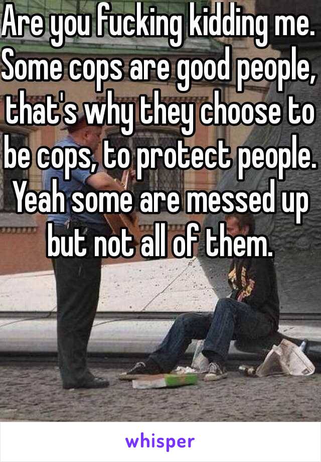 Are you fucking kidding me. Some cops are good people, that's why they choose to be cops, to protect people. Yeah some are messed up but not all of them.